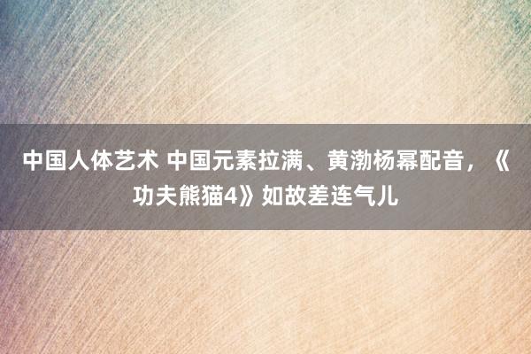 中国人体艺术 中国元素拉满、黄渤杨幂配音,《功夫熊猫4》如故差连气儿