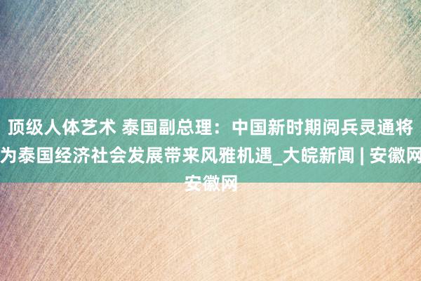 顶级人体艺术 泰国副总理：中国新时期阅兵灵通将为泰国经济社会发展带来风雅机遇_大皖新闻 | 安徽网