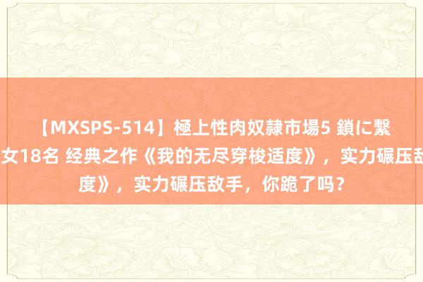 【MXSPS-514】極上性肉奴隷市場5 鎖に繋がれた囚われの女18名 经典之作《我的无尽穿梭适度》，实力碾压敌手，你跪了吗？