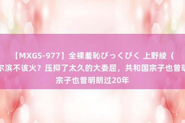 【MXGS-977】全裸羞恥ぴっくぴく 上野綾（雪菜） 哈尔滨不该火？压抑了太久的大委屈，共和国宗子也曾明朗过20年