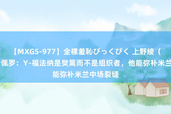 【MXGS-977】全裸羞恥ぴっくぴく 上野綾（雪菜） 卡佩罗：Y-福法纳是樊篱而不是组织者，他能弥补米兰中场裂缝