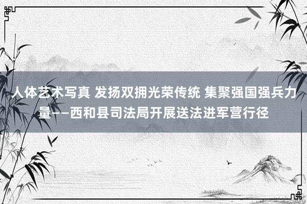 人体艺术写真 发扬双拥光荣传统 集聚强国强兵力量——西和县司法局开展送法进军营行径