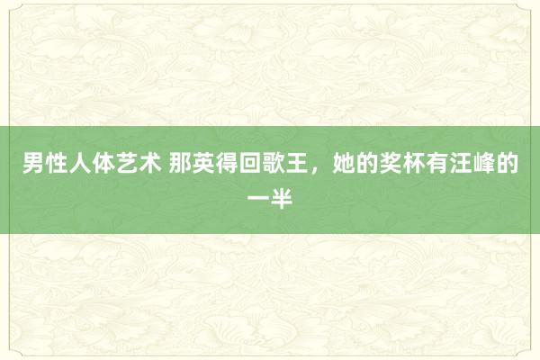 男性人体艺术 那英得回歌王，她的奖杯有汪峰的一半