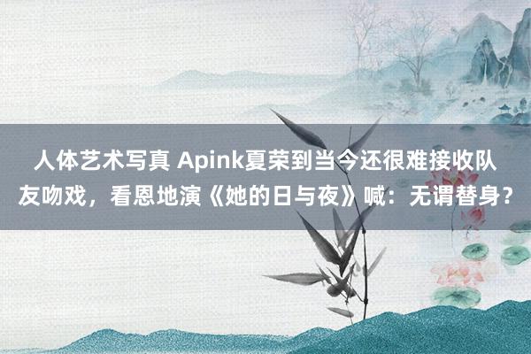 人体艺术写真 Apink夏荣到当今还很难接收队友吻戏,看恩地演《她的日与夜》喊:无谓替身?