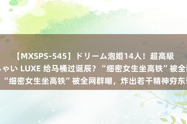 【MXSPS-545】ドリーム泡姫14人！超高級ソープランドへいらっしゃい LUXE 给马桶过诞辰？“细密女生坐高铁”被全网群嘲，炸出若干精神穷东谈主