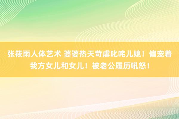 张筱雨人体艺术 婆婆热天苛虐叱咤儿媳！偏宠着我方女儿和女儿！被老公履历吼怒！