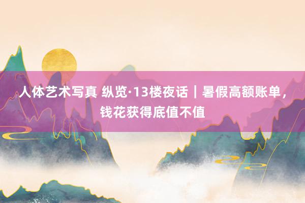 人体艺术写真 纵览·13楼夜话｜暑假高额账单，钱花获得底值不值