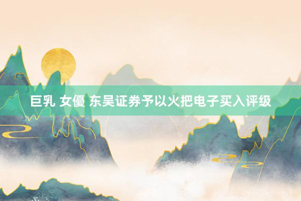 巨乳 女優 东吴证券予以火把电子买入评级