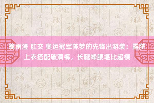翁雨澄 肛交 奥运冠军陈梦的先锋出游装：露脐上衣搭配破洞裤，长腿蜂腰堪比超模