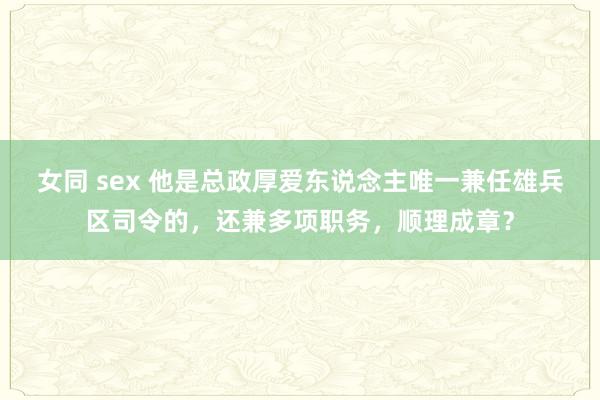 女同 sex 他是总政厚爱东说念主唯一兼任雄兵区司令的，还兼多项职务，顺理成章？