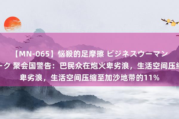 【MN-065】悩殺的足摩擦 ビジネスウーマンの淫らなフットワーク 聚会国警告：巴民众在炮火卑劣浪，生活空间压缩至加沙地带的11%