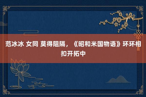范冰冰 女同 莫得阻隔，《昭和米国物语》环环相扣开拓中