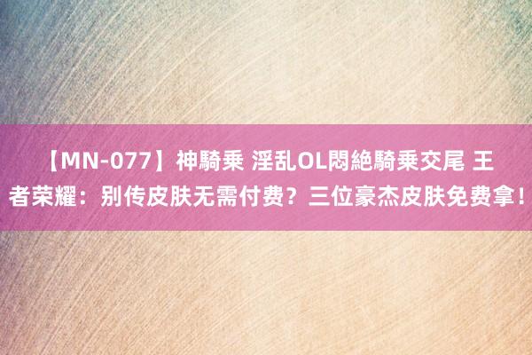 【MN-077】神騎乗 淫乱OL悶絶騎乗交尾 王者荣耀：别传皮肤无需付费？三位豪杰皮肤免费拿！