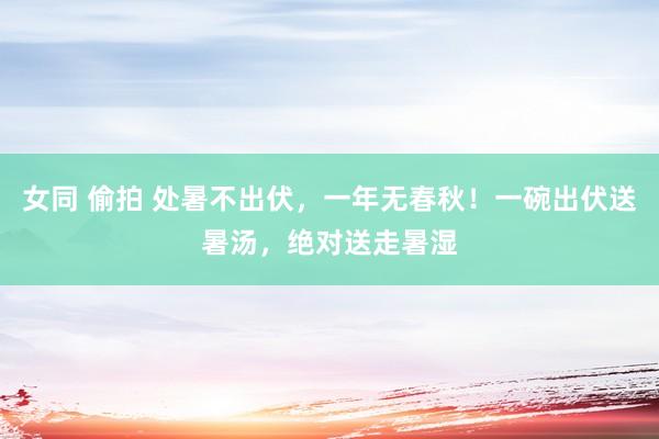女同 偷拍 处暑不出伏，一年无春秋！一碗出伏送暑汤，绝对送走暑湿
