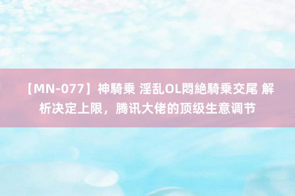 【MN-077】神騎乗 淫乱OL悶絶騎乗交尾 解析决定上限,腾讯大佬的顶级生意调节