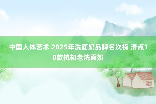 中国人体艺术 2025年洗面奶品牌名次榜 清点10款抗初老洗面奶