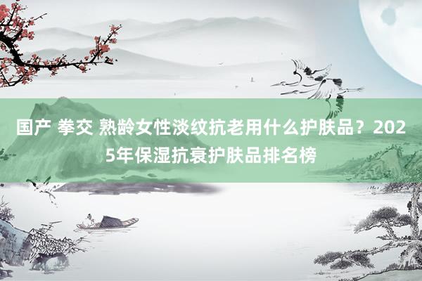 国产 拳交 熟龄女性淡纹抗老用什么护肤品？2025年保湿抗衰护肤品排名榜