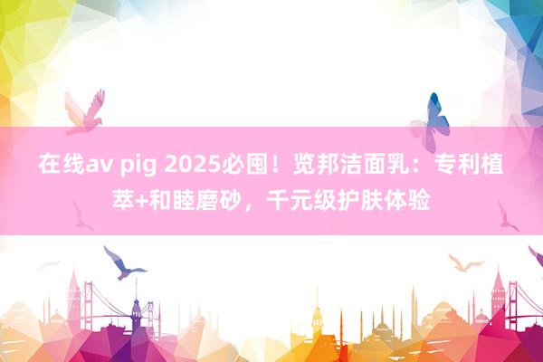 在线av pig 2025必囤！览邦洁面乳：专利植萃+和睦磨砂，千元级护肤体验