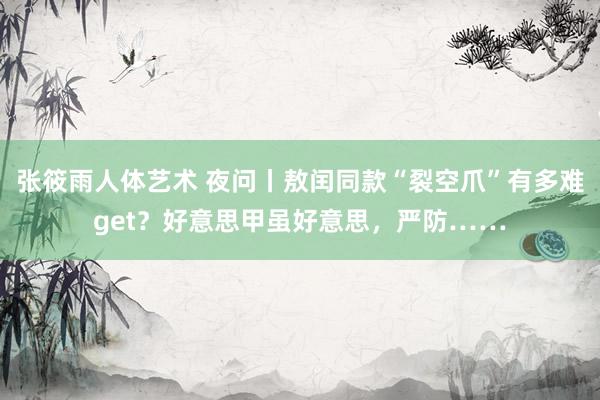 张筱雨人体艺术 夜问丨敖闰同款“裂空爪”有多难get？好意思甲虽好意思，严防……
