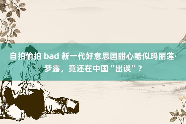 自拍偷拍 bad 新一代好意思国甜心酷似玛丽莲·梦露，竟还在中国“出谈”？