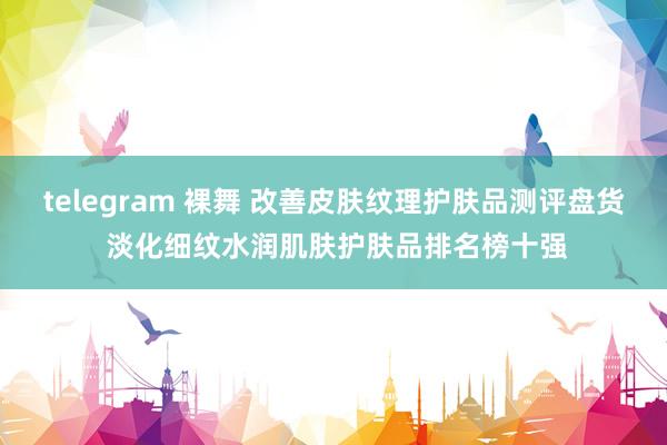 telegram 裸舞 改善皮肤纹理护肤品测评盘货 淡化细纹水润肌肤护肤品排名榜十强