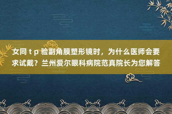 女同 t p 验副角膜塑形镜时，为什么医师会要求试戴？兰州爱尔眼科病院范真院长为您解答