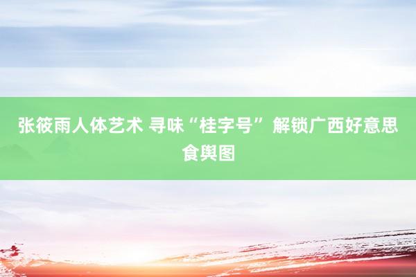 张筱雨人体艺术 寻味“桂字号” 解锁广西好意思食舆图