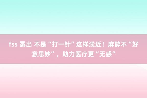 fss 露出 不是“打一针”这样浅近！麻醉不“好意思妙”，助力医疗更“无感”