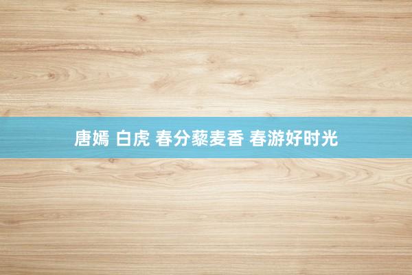 唐嫣 白虎 春分藜麦香 春游好时光