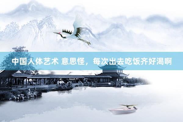 中国人体艺术 意思怪，每次出去吃饭齐好渴啊
