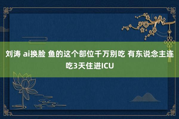 刘涛 ai换脸 鱼的这个部位千万别吃 有东说念主连吃3天住进ICU