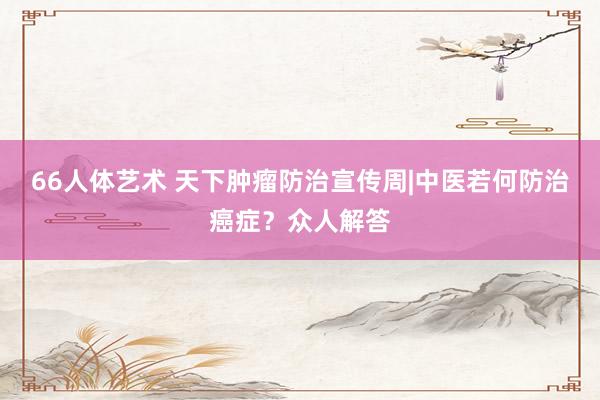 66人体艺术 天下肿瘤防治宣传周|中医若何防治癌症？众人解答