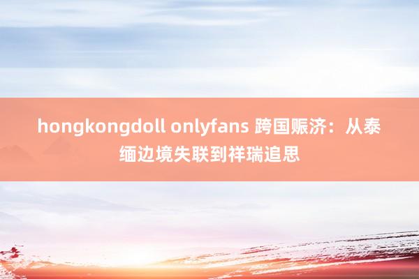 hongkongdoll onlyfans 跨国赈济：从泰缅边境失联到祥瑞追思
