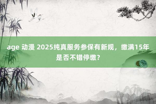 age 动漫 2025纯真服务参保有新规，缴满15年是否不错停缴？
