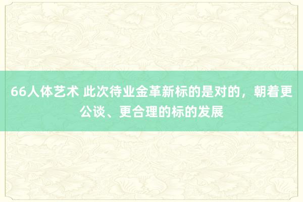 66人体艺术 此次待业金革新标的是对的，朝着更公谈、更合理的标的发展