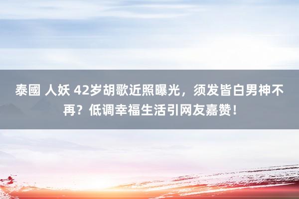 泰國 人妖 42岁胡歌近照曝光，须发皆白男神不再？低调幸福生活引网友嘉赞！