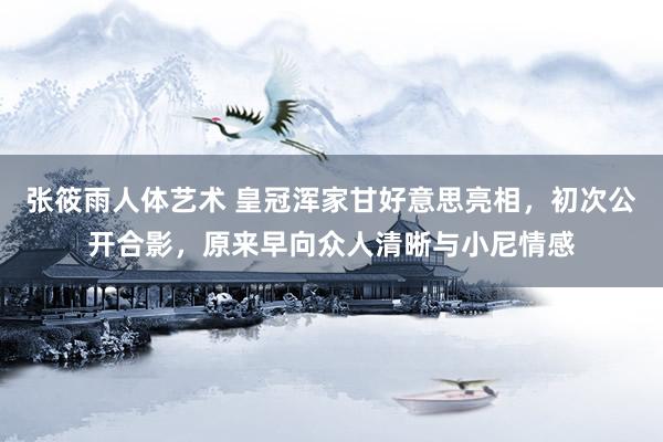 张筱雨人体艺术 皇冠浑家甘好意思亮相，初次公开合影，原来早向众人清晰与小尼情感