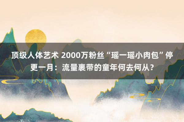 顶级人体艺术 2000万粉丝“瑶一瑶小肉包”停更一月：流量裹带的童年何去何从？