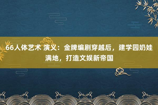 66人体艺术 演义：金牌编剧穿越后，建学园奶娃满地，打造文娱新帝国