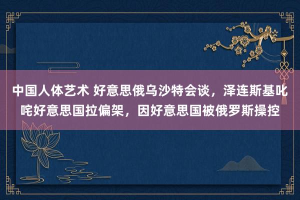 中国人体艺术 好意思俄乌沙特会谈，泽连斯基叱咤好意思国拉偏架，因好意思国被俄罗斯操控