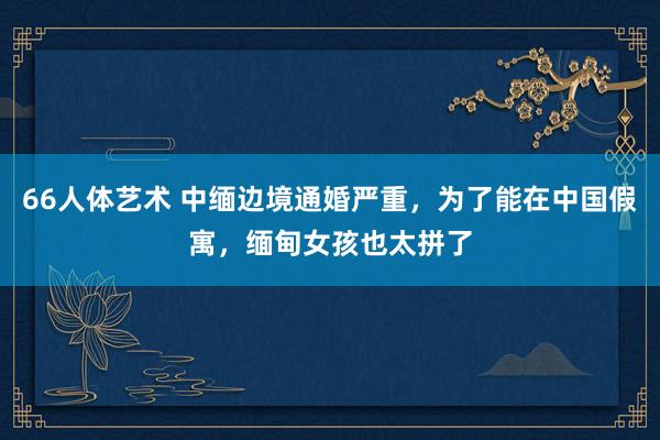 66人体艺术 中缅边境通婚严重，为了能在中国假寓，缅甸女孩也太拼了
