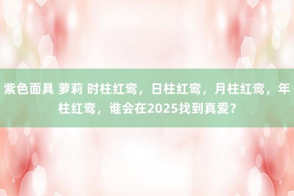 紫色面具 萝莉 时柱红鸾，日柱红鸾，月柱红鸾，年柱红鸾，谁会在2025找到真爱？