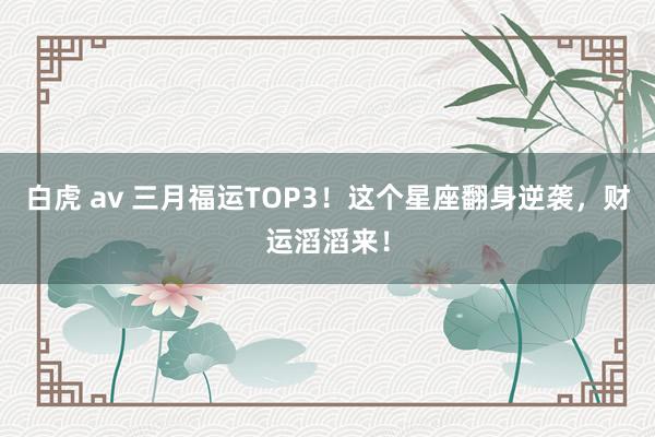 白虎 av 三月福运TOP3！这个星座翻身逆袭，财运滔滔来！