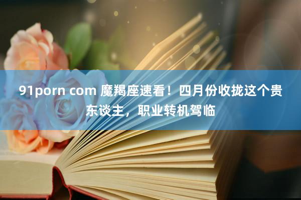 91porn com 魔羯座速看！四月份收拢这个贵东谈主，职业转机驾临