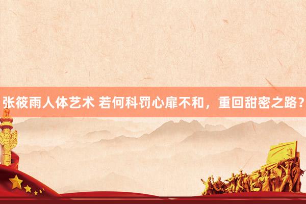 张筱雨人体艺术 若何科罚心扉不和，重回甜密之路？