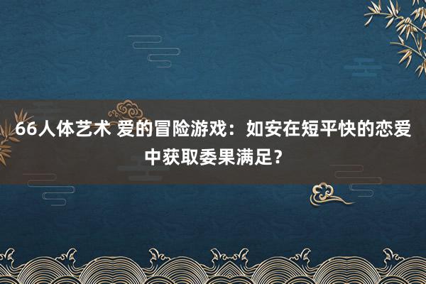 66人体艺术 爱的冒险游戏：如安在短平快的恋爱中获取委果满足？