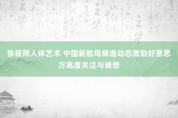 张筱雨人体艺术 中国新航母缔造动态激励好意思方高度关注与猜想