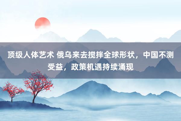 顶级人体艺术 俄乌来去搅拌全球形状，中国不测受益，政策机遇持续涌现