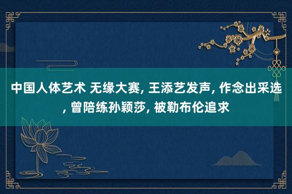 中国人体艺术 无缘大赛, 王添艺发声, 作念出采选, 曾陪练孙颖莎, 被勒布伦追求