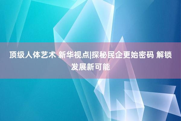 顶级人体艺术 新华视点|探秘民企更始密码 解锁发展新可能